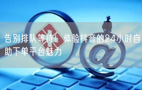 告别排队等待!体验抖音的24小时自助下单平台魅力