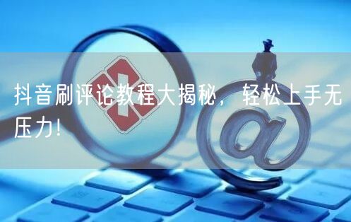 抖音刷评论教程大揭秘,轻松上手无压力!